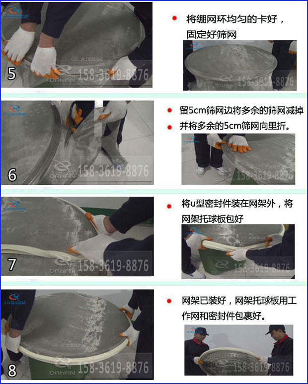 第五步：將旋振篩繃網環均勻的卡好固定好篩網第六步：留5cm篩網邊將多余的篩網減掉，并將多余的5cm篩網向里折第七步：將u型密封件裝在網架外，將網架托球板包好第八步：網架已裝好，網架托球板用工作網和密封件包裹好。
